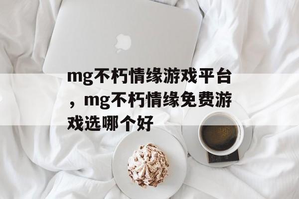 mg不朽情缘游戏平台，mg不朽情缘免费游戏选哪个好