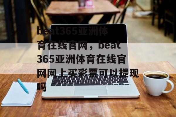 beat365亚洲体育在线官网，beat365亚洲体育在线官网网上买彩票可以提现吗